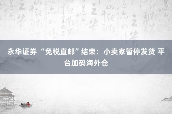 永华证券 “免税直邮”结束：小卖家暂停发货 平台加码海外仓