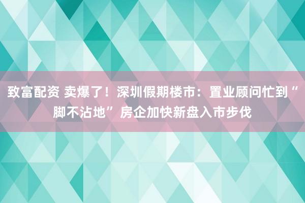 致富配资 卖爆了！深圳假期楼市：置业顾问忙到“脚不沾地” 房企加快新盘入市步伐