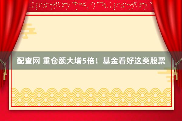 配查网 重仓额大增5倍！基金看好这类股票
