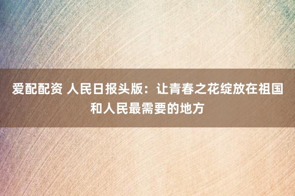 爱配配资 人民日报头版：让青春之花绽放在祖国和人民最需要的地方
