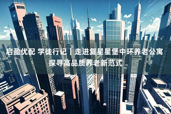 启盈优配 学徒行记｜走进复星星堡中环养老公寓 探寻高品质养老新范式