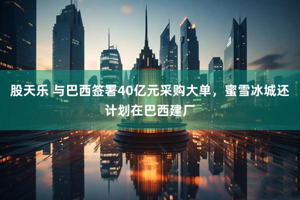 股天乐 与巴西签署40亿元采购大单，蜜雪冰城还计划在巴西建厂