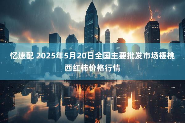 忆速配 2025年5月20日全国主要批发市场樱桃西红柿价格行情