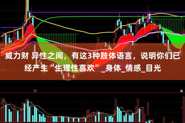 威力财 异性之间，有这3种肢体语言，说明你们已经产生“生理性喜欢”_身体_情感_目光