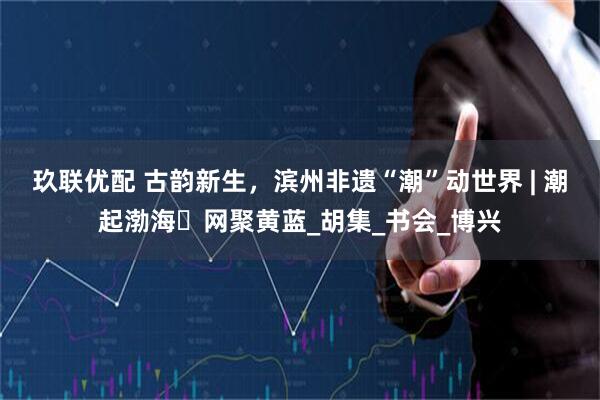 玖联优配 古韵新生，滨州非遗“潮”动世界 | 潮起渤海・网聚黄蓝_胡集_书会_博兴