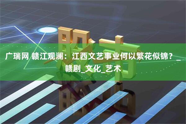 广瑞网 赣江观澜：江西文艺事业何以繁花似锦？_赣剧_文化_艺术