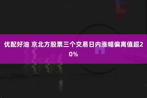 优配好油 京北方股票三个交易日内涨幅偏离值超20%
