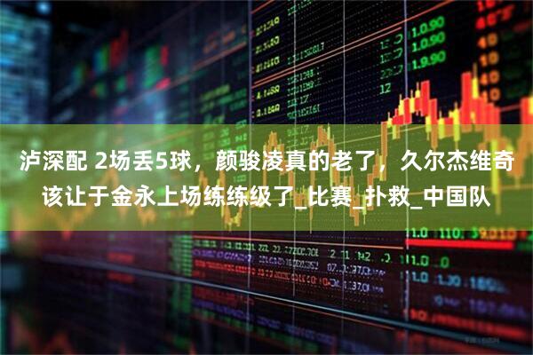 泸深配 2场丢5球，颜骏凌真的老了，久尔杰维奇该让于金永上场练练级了_比赛_扑救_中国队