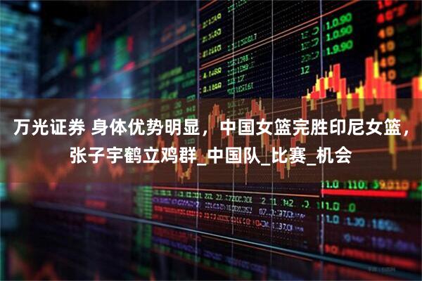 万光证券 身体优势明显，中国女篮完胜印尼女篮，张子宇鹤立鸡群_中国队_比赛_机会