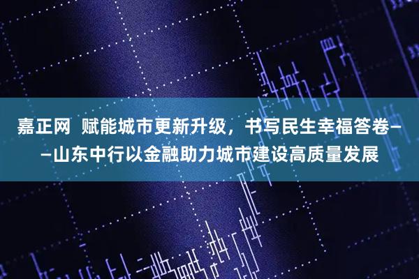 嘉正网  赋能城市更新升级，书写民生幸福答卷——山东中行以金融助力城市建设高质量发展