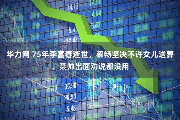 华力网 75年李富春逝世，蔡畅坚决不许女儿送葬，聂帅出面劝说都没用