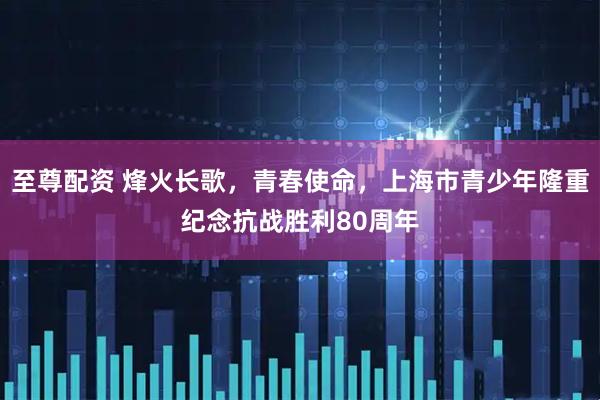 至尊配资 烽火长歌，青春使命，上海市青少年隆重纪念抗战胜利80周年