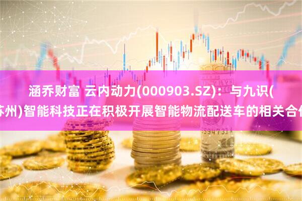 涵乔财富 云内动力(000903.SZ)：与九识(苏州)智能科技正在积极开展智能物流配送车的相关合作